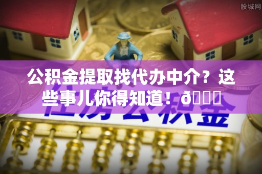 惠城公积金提取找代办中介？这些事儿你得知道！😎