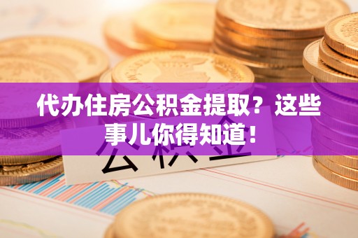 惠城代办住房公积金提取？这些事儿你得知道！