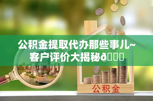 惠城公积金提取代办那些事儿~客户评价大揭秘😎
